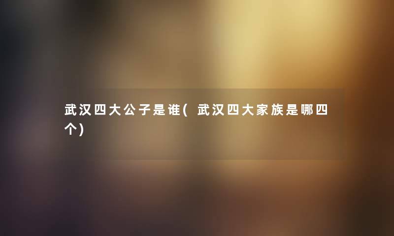 武汉四大公子是谁(武汉四大家族是哪四个) 武汉四大公子是谁(武汉四大家族是哪四个)