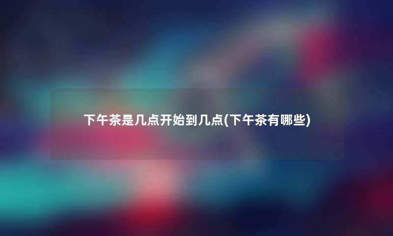 下午茶是几点开始到几点(下午茶有哪些) 下午茶是几点开始到几点(下午茶有哪些)