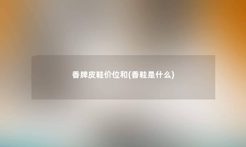 香牌皮鞋价位和(香鞋是什么) 香牌皮鞋价位和(香鞋是什么)