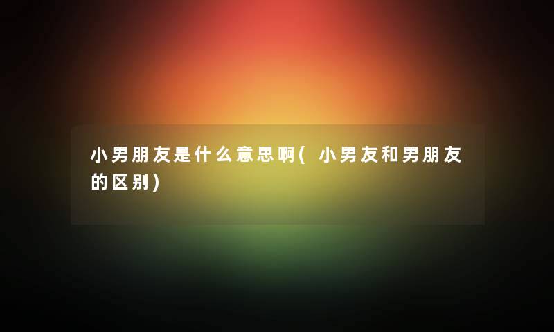 小男朋友是什么意思啊(小男友和男朋友的区别) 小男朋友是什么意思啊(小男友和男朋友的区别)