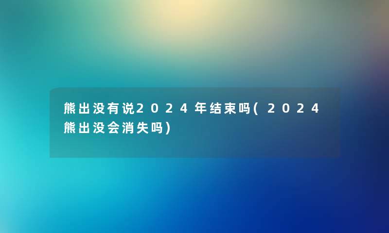 熊出没有说2024年结束吗(2024熊出没会消失吗) 熊出没有说2024年结束吗(2024熊出没会消失吗)