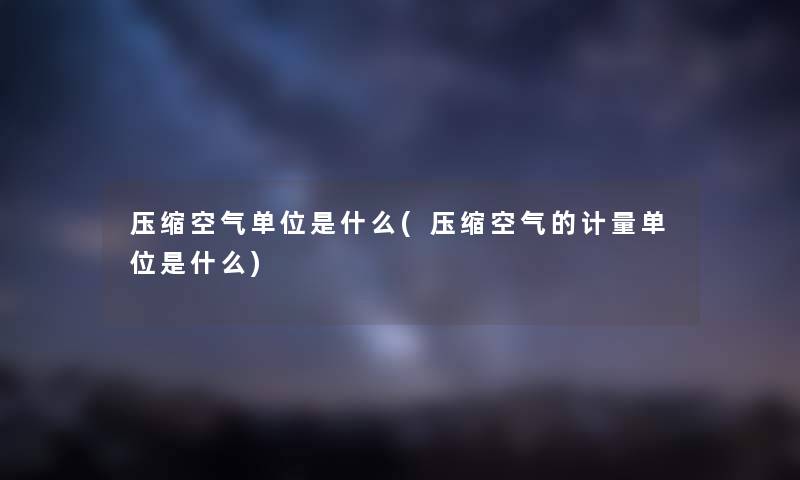 压缩空气单位是什么(压缩空气的计量单位是什么) 压缩空气单位是什么(压缩空气的计量单位是什么)