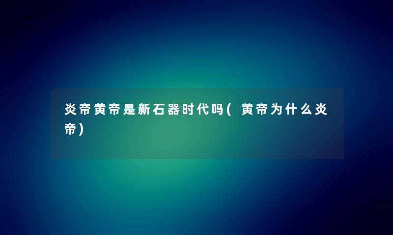 炎帝黄帝是新石器时代吗(黄帝为什么炎帝) 炎帝黄帝是新石器时代吗(黄帝为什么炎帝)