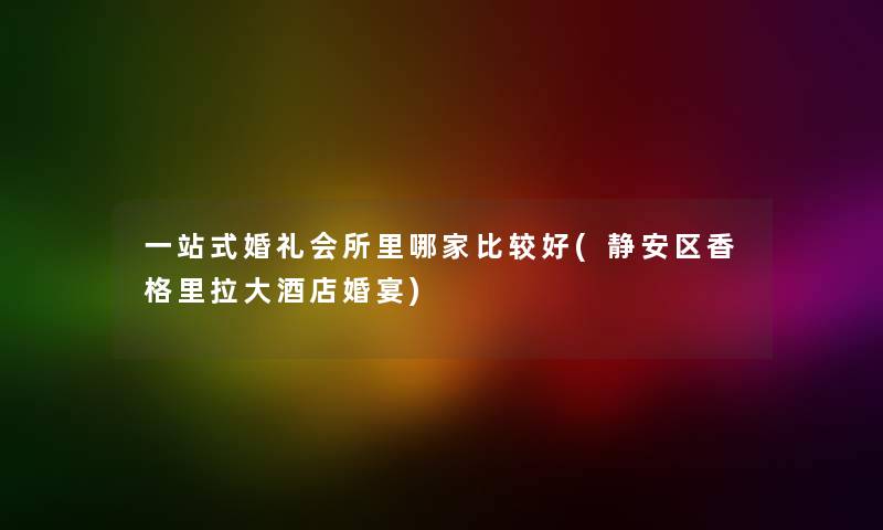 一站式婚礼会所里哪家比较好(静安区香格里拉大酒店婚宴) 一站式婚礼会所里哪家比较好(静安区香格里拉大酒店婚宴)