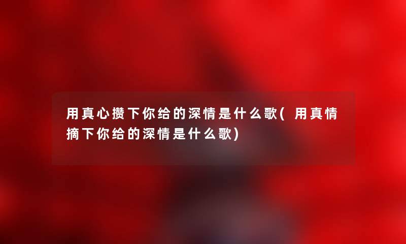 用真心攒下你给的深情是什么歌(用真情摘下你给的深情是什么歌) 用真心攒下你给的深情是什么歌(用真情摘下你给的深情是什么歌)