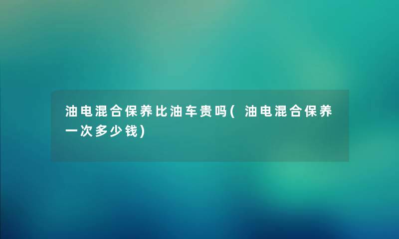 油电混合保养比油车贵吗(油电混合保养一次多少钱) 油电混合保养比油车贵吗(油电混合保养一次多少钱)