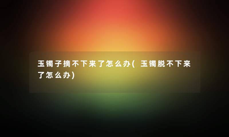 玉镯子摘不下来了怎么办(玉镯脱不下来了怎么办) 玉镯子摘不下来了怎么办(玉镯脱不下来了怎么办)