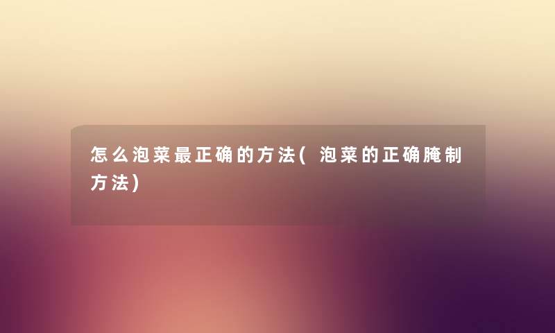 怎么泡菜正确的方法(泡菜的正确腌制方法) 怎么泡菜正确的方法(泡菜的正确腌制方法)