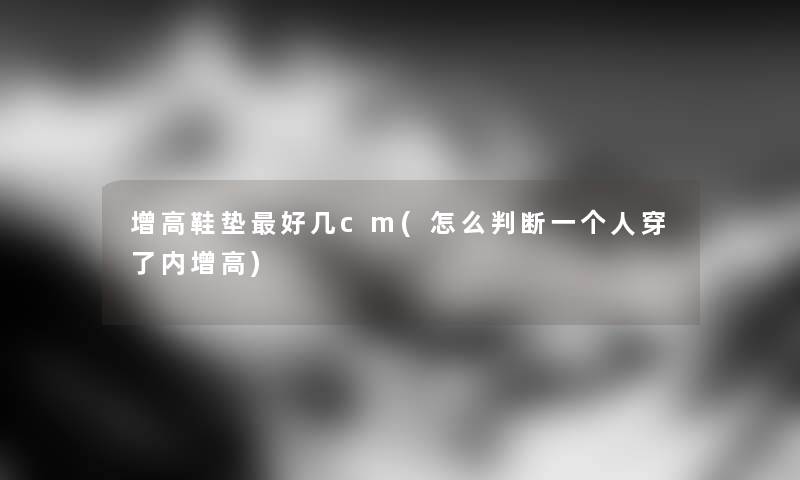 增高鞋垫好几cm(怎么判断一个人穿了内增高) 增高鞋垫好几cm(怎么判断一个人穿了内增高)