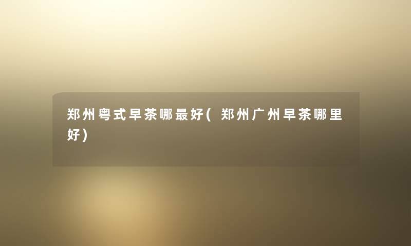 郑州粤式早茶哪好(郑州广州早茶哪里好) 郑州粤式早茶哪好(郑州广州早茶哪里好)