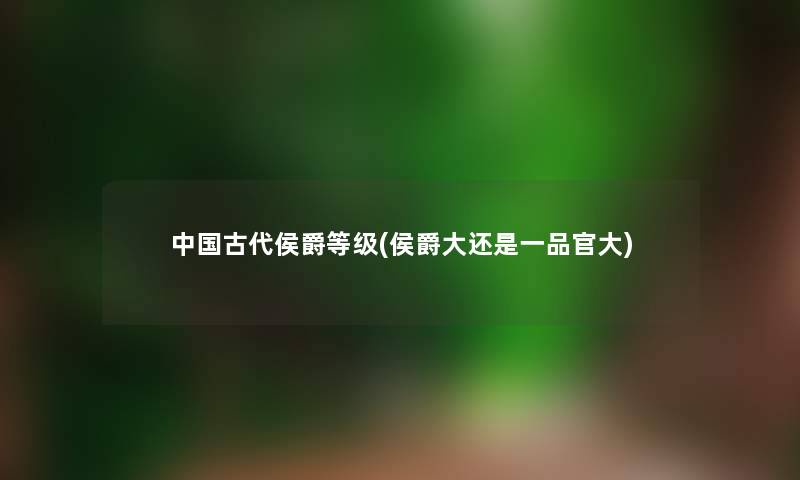 中国古代侯爵等级(侯爵大还是一品官大) 中国古代侯爵等级(侯爵大还是一品官大)