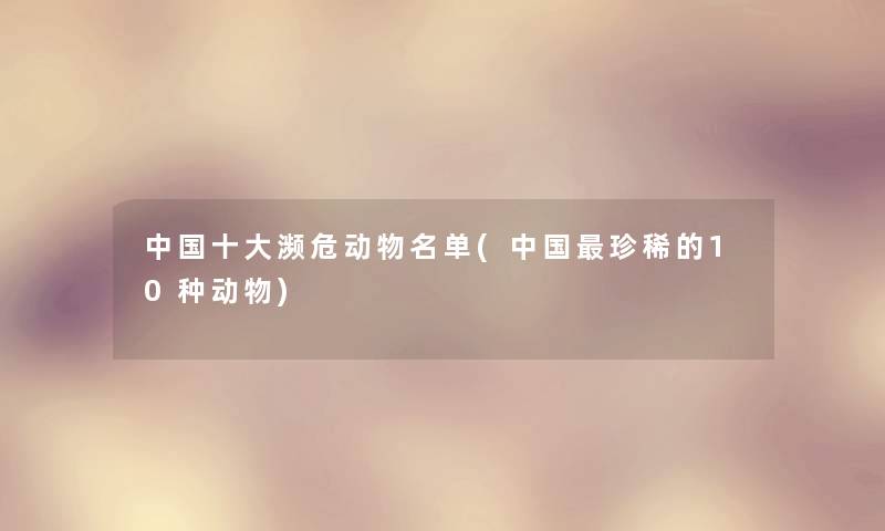 中国一些濒危动物名单(中国珍稀的10种动物) 中国一些濒危动物名单(中国珍稀的10种动物)