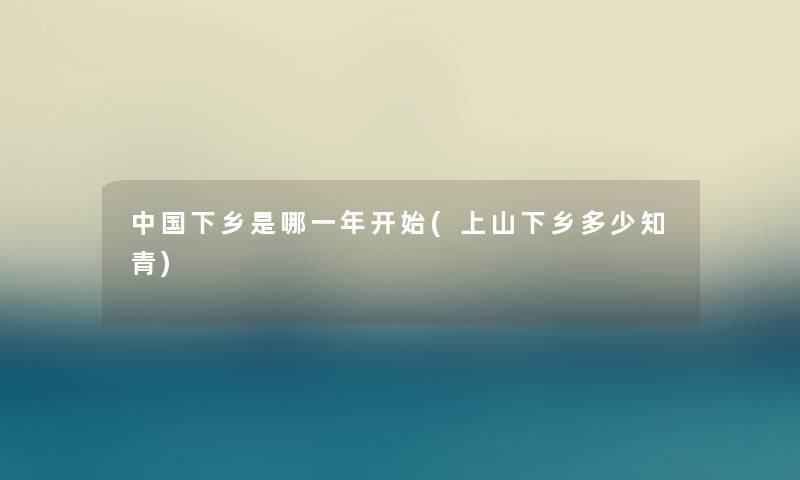 中国下乡是哪一年开始(上山下乡多少知青) 中国下乡是哪一年开始(上山下乡多少知青)