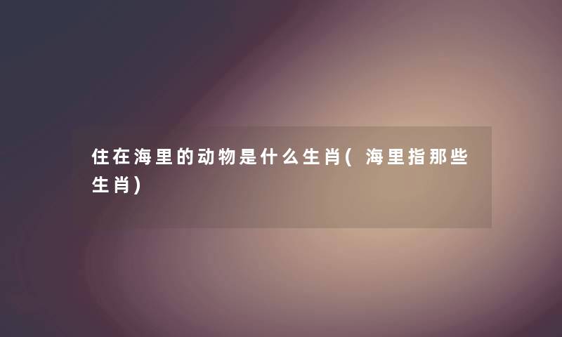 住在海里的动物是什么生肖(海里指那些生肖) 住在海里的动物是什么生肖(海里指那些生肖)