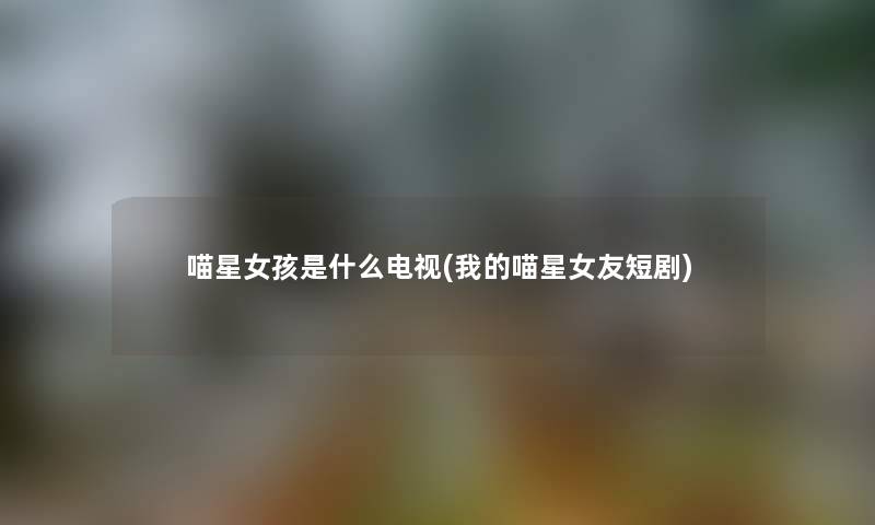 喵星女孩是什么电视(我的喵星女友短剧) 喵星女孩是什么电视(我的喵星女友短剧)