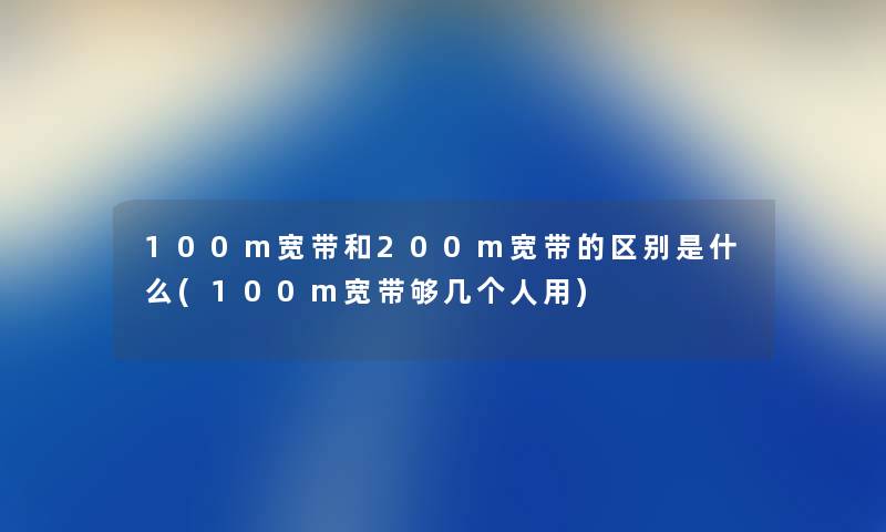 100m宽带和200m宽带的区别是什么(100m宽带够几个人用) 100m宽带和200m宽带的区别是什么(100m宽带够几个人用)