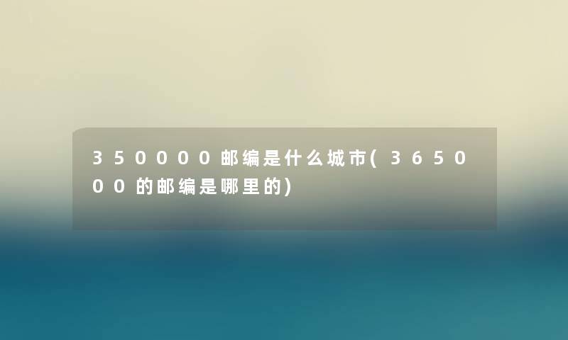 350000邮编是什么城市(365000的邮编是哪里的) 350000邮编是什么城市(365000的邮编是哪里的)