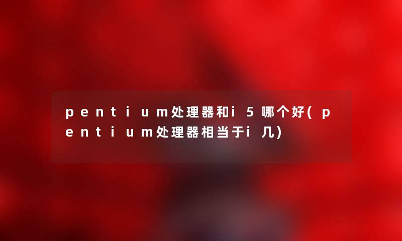 pentium处理器和i5哪个好(pentium处理器相当于i几) pentium处理器和i5哪个好(pentium处理器相当于i几)