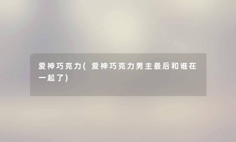 爱神巧克力(爱神巧克力男主这里要说和谁在一起了) 爱神巧克力(爱神巧克力男主这里要说和谁在一起了)