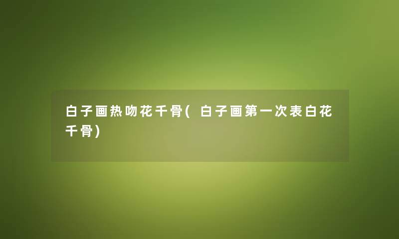 白子画热吻花千骨(白子画第一次表白花千骨) 白子画热吻花千骨(白子画第一次表白花千骨)