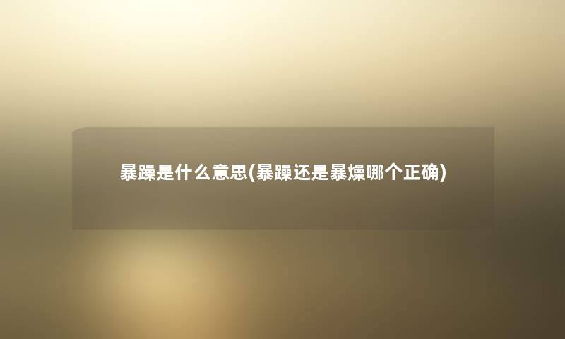 暴躁是什么意思(暴躁还是暴燥哪个正确) 暴躁是什么意思(暴躁还是暴燥哪个正确)