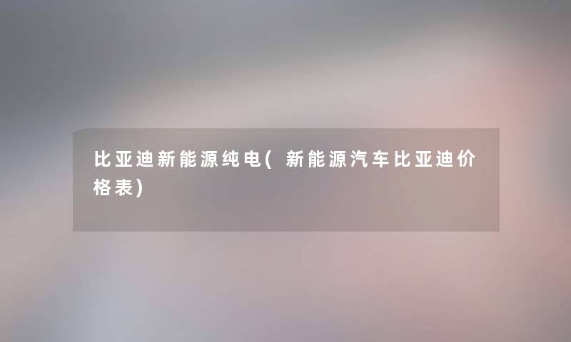 比亚迪新能源纯电(新能源汽车比亚迪价格表) 比亚迪新能源纯电(新能源汽车比亚迪价格表)