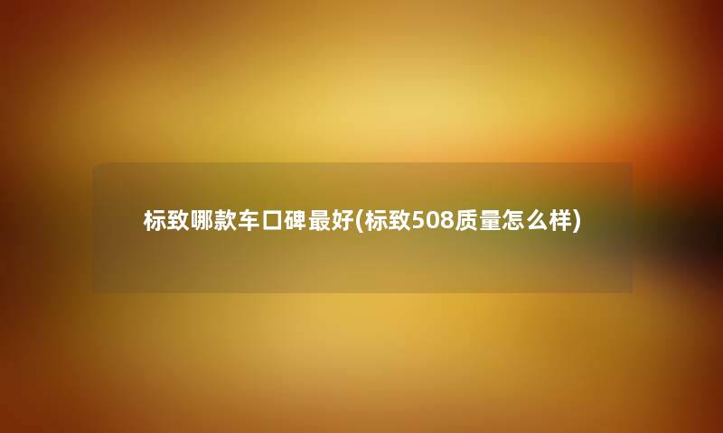 标致哪款车口碑好(标致508质量怎么样) 标致哪款车口碑好(标致508质量怎么样)
