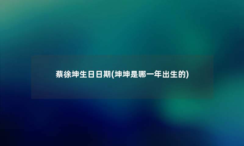 蔡徐坤生日日期(坤坤是哪一年出生的) 蔡徐坤生日日期(坤坤是哪一年出生的)