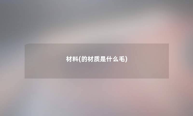 材料(的材质是什么毛) 材料(的材质是什么毛)