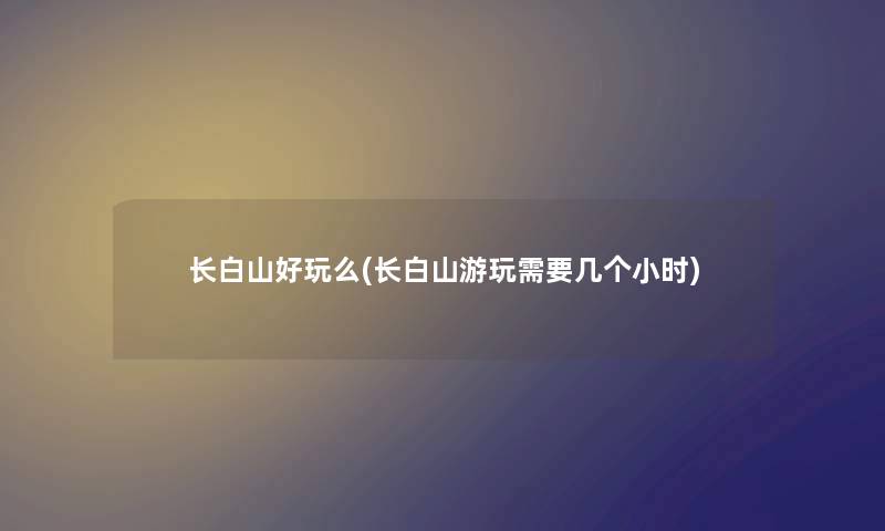 长白山好玩么(长白山游玩需要几个小时) 长白山好玩么(长白山游玩需要几个小时)