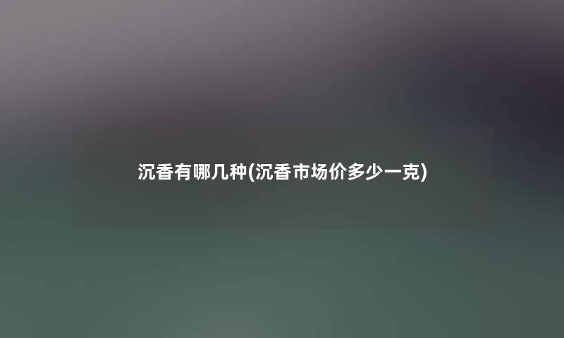 沉香有哪几种(沉香市场价多少一克) 沉香有哪几种(沉香市场价多少一克)