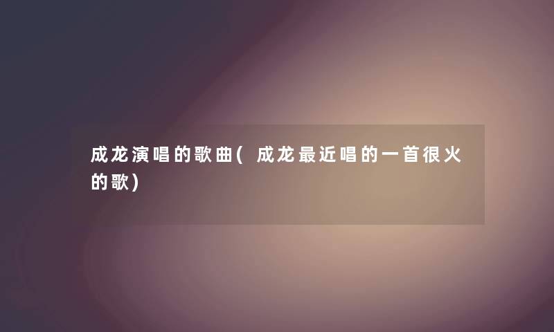 成龙演唱的歌曲(成龙近唱的一首很火的歌) 成龙演唱的歌曲(成龙近唱的一首很火的歌)
