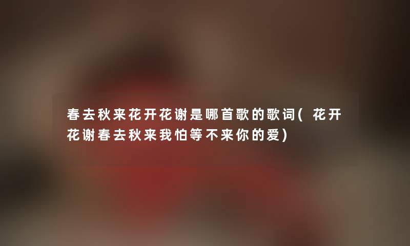 春去秋来花开花谢是哪首歌的歌词(花开花谢春去秋来我怕等不来你的爱) 春去秋来花开花谢是哪首歌的歌词(花开花谢春去秋来我怕等不来你的爱)