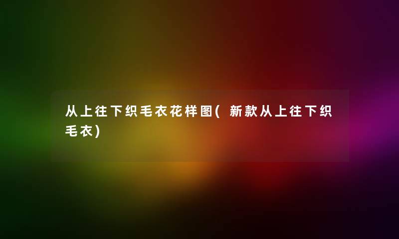 从上往下织毛衣花样图(新款从上往下织毛衣) 从上往下织毛衣花样图(新款从上往下织毛衣)