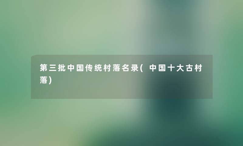 第三批中国传统村落名录(中国一些古村落) 第三批中国传统村落名录(中国一些古村落)