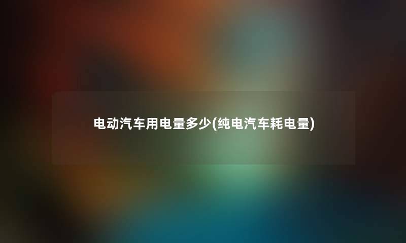 电动汽车用电量多少(纯电汽车耗电量) 电动汽车用电量多少(纯电汽车耗电量)
