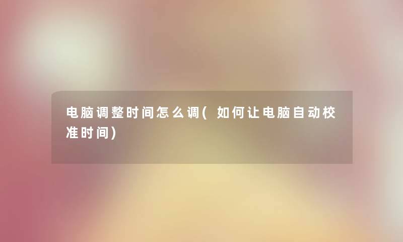 电脑调整时间怎么调(如何让电脑自动校准时间) 电脑调整时间怎么调(如何让电脑自动校准时间)