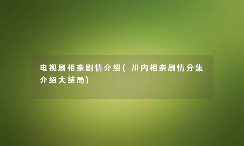 电视剧相亲剧情介绍(川内相亲剧情分集介绍大结局) 电视剧相亲剧情介绍(川内相亲剧情分集介绍大结局)