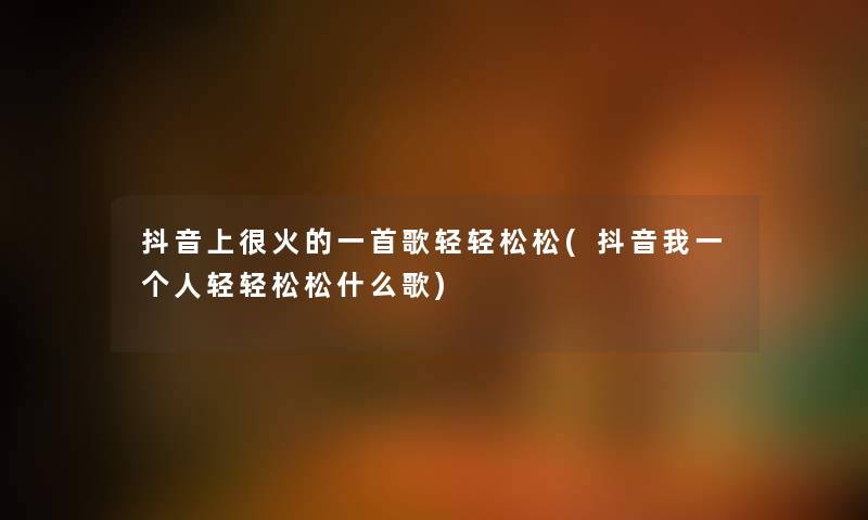 抖音上很火的一首歌轻轻松松(抖音我一个人轻轻松松什么歌) 抖音上很火的一首歌轻轻松松(抖音我一个人轻轻松松什么歌)