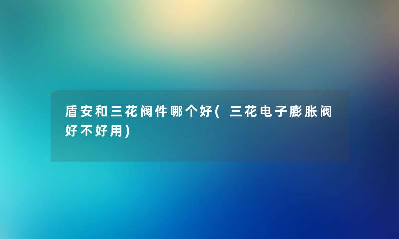 盾安和三花阀件哪个好(三花电子膨胀阀好不好用) 盾安和三花阀件哪个好(三花电子膨胀阀好不好用)