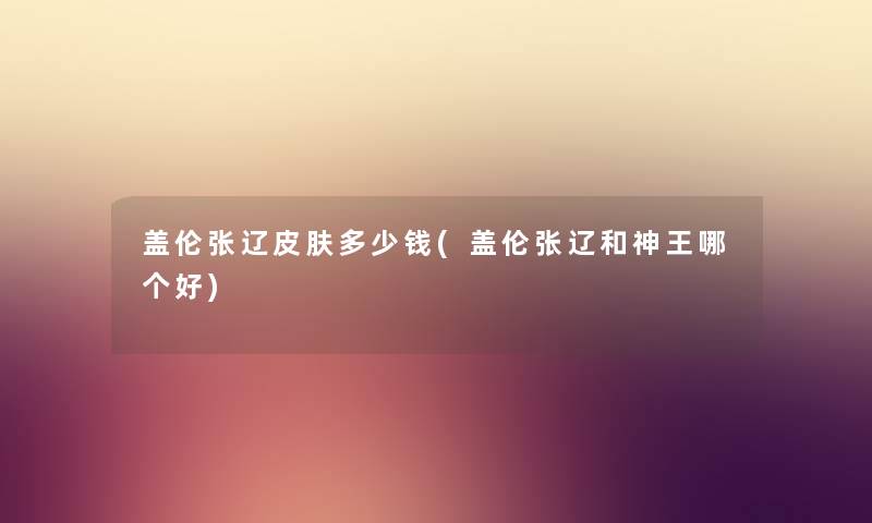 盖伦张辽皮肤多少钱(盖伦张辽和神王哪个好) 盖伦张辽皮肤多少钱(盖伦张辽和神王哪个好)