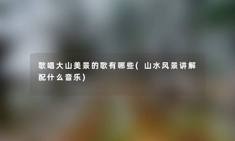 歌唱大山美景的歌有哪些(山水风景讲解配什么音乐) 歌唱大山美景的歌有哪些(山水风景讲解配什么音乐)