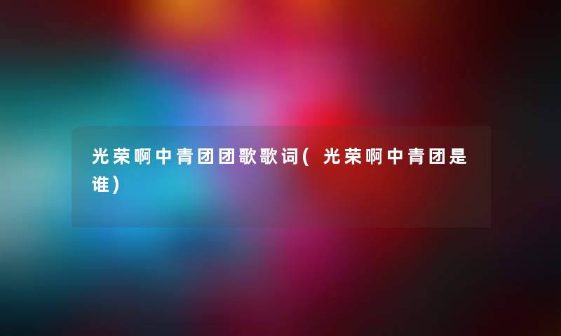 光荣啊中青团团歌歌词(光荣啊中青团是谁) 光荣啊中青团团歌歌词(光荣啊中青团是谁)