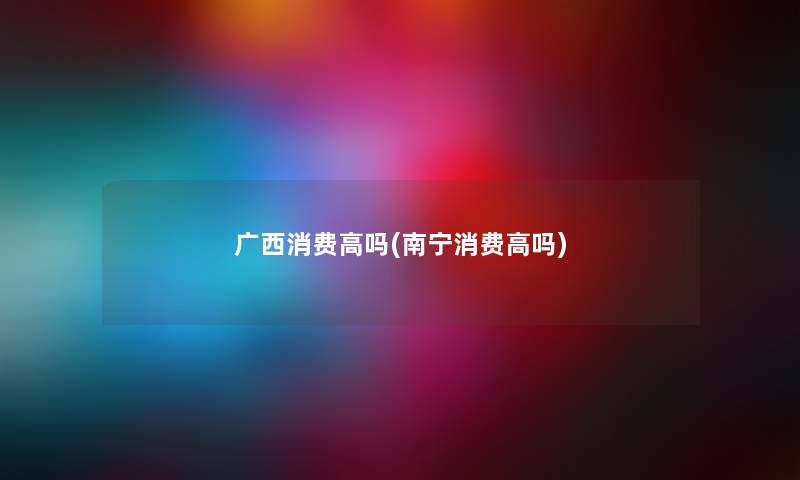 广西消费高吗(南宁消费高吗) 广西消费高吗(南宁消费高吗)