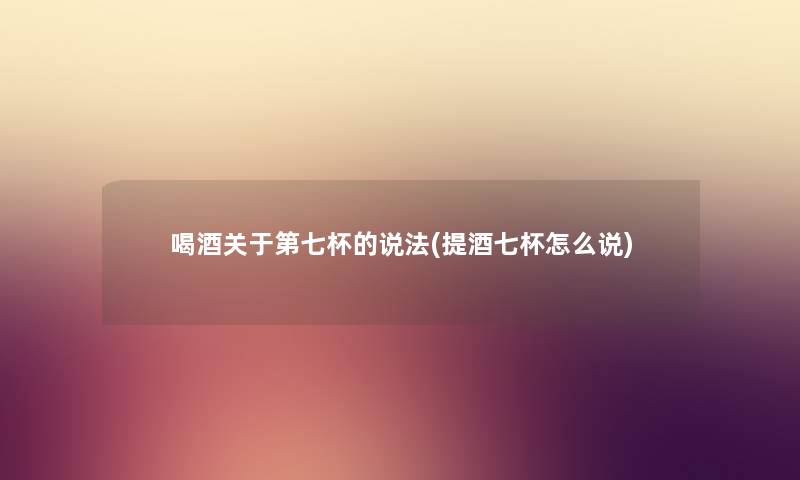 喝酒关于第七杯的说法(提酒七杯怎么说) 喝酒关于第七杯的说法(提酒七杯怎么说)