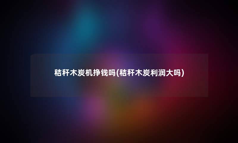 秸秆木炭机挣钱吗(秸秆木炭利润大吗) 秸秆木炭机挣钱吗(秸秆木炭利润大吗)