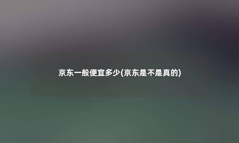 京东一般便宜多少(京东是不是真的) 京东一般便宜多少(京东是不是真的)