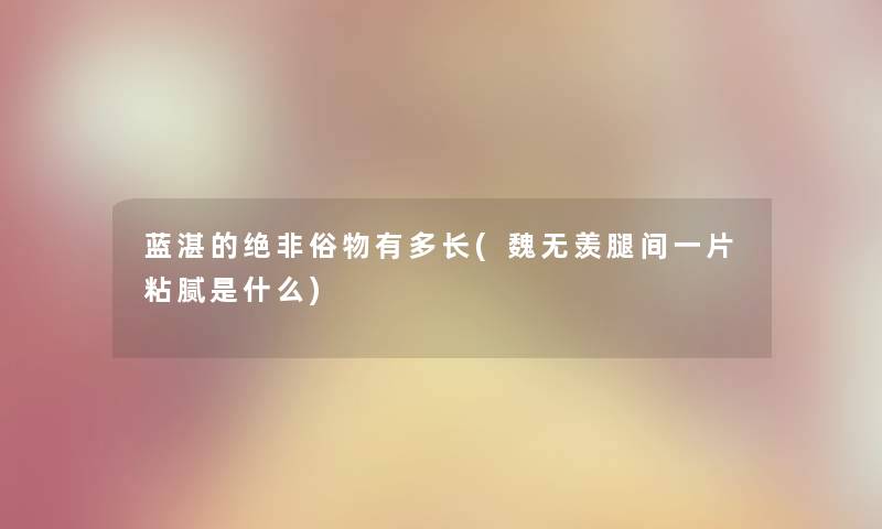 蓝湛的绝非俗物有多长(魏无羡腿间一片粘腻是什么) 蓝湛的绝非俗物有多长(魏无羡腿间一片粘腻是什么)