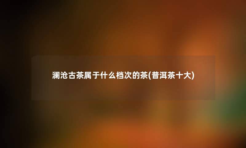 澜沧古茶属于什么档次的茶(普洱茶一些) 澜沧古茶属于什么档次的茶(普洱茶一些)