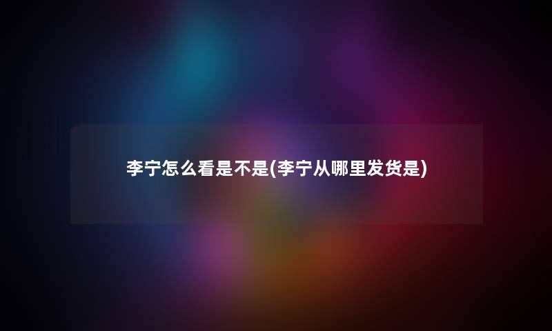 李宁怎么看是不是(李宁从哪里发货是) 李宁怎么看是不是(李宁从哪里发货是)